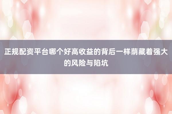 正规配资平台哪个好高收益的背后一样荫藏着强大的风险与陷坑