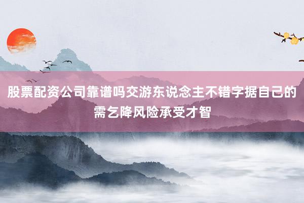 股票配资公司靠谱吗交游东说念主不错字据自己的需乞降风险承受才智