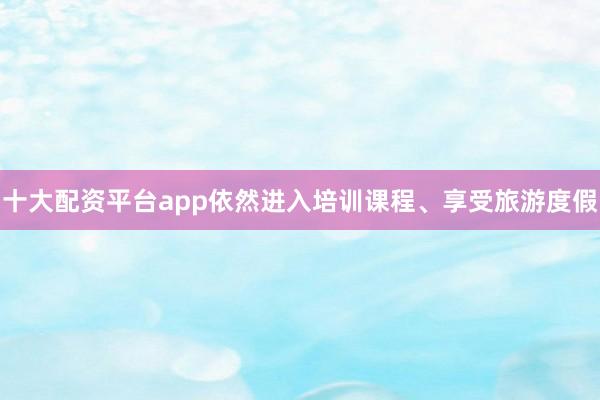 十大配资平台app依然进入培训课程、享受旅游度假