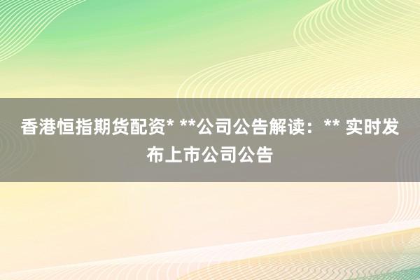 香港恒指期货配资* **公司公告解读：** 实时发布上市公司公告