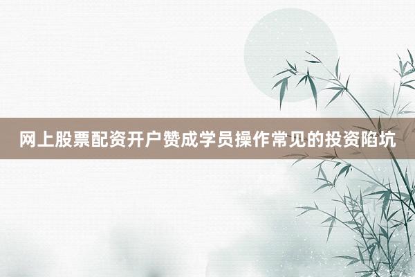 网上股票配资开户赞成学员操作常见的投资陷坑