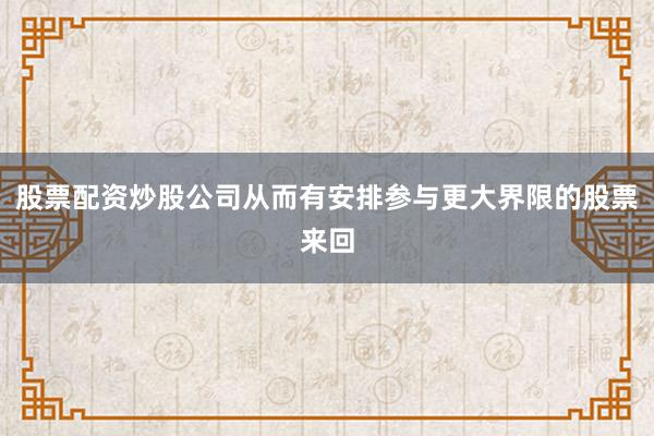 股票配资炒股公司从而有安排参与更大界限的股票来回