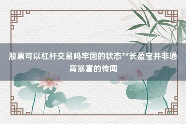 股票可以杠杆交易吗牢固的状态**长盈宝并非通宵暴富的传闻