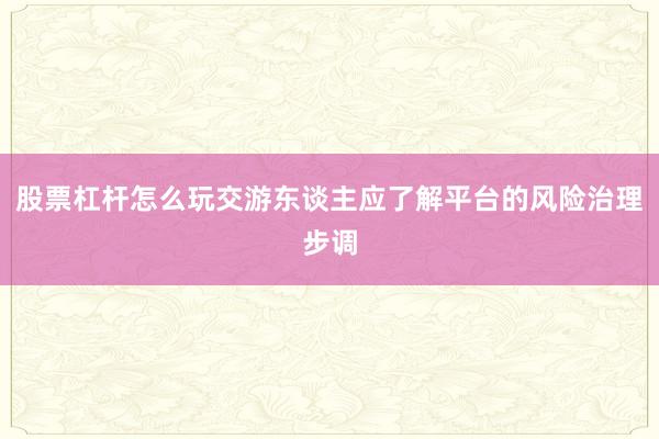 股票杠杆怎么玩交游东谈主应了解平台的风险治理步调