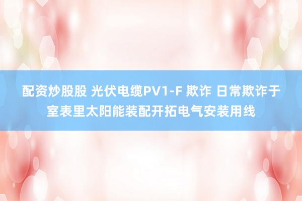 配资炒股股 光伏电缆PV1-F 欺诈 日常欺诈于室表里太阳能装配开拓电气安装用线