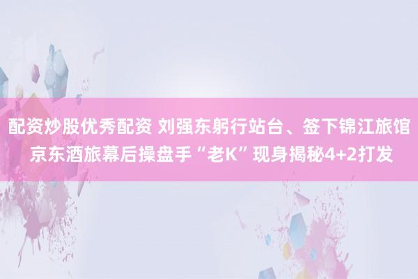 配资炒股优秀配资 刘强东躬行站台、签下锦江旅馆 京东酒旅幕后操盘手“老K”现身揭秘4+2打发