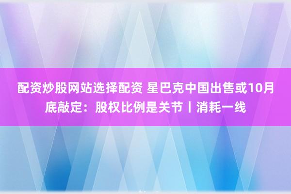 配资炒股网站选择配资 星巴克中国出售或10月底敲定：股权比例是关节丨消耗一线