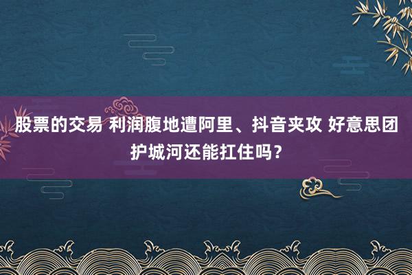 股票的交易 利润腹地遭阿里、抖音夹攻 好意思团护城河还能扛住吗？