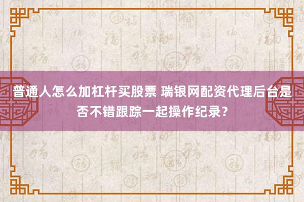 普通人怎么加杠杆买股票 瑞银网配资代理后台是否不错跟踪一起操作纪录？