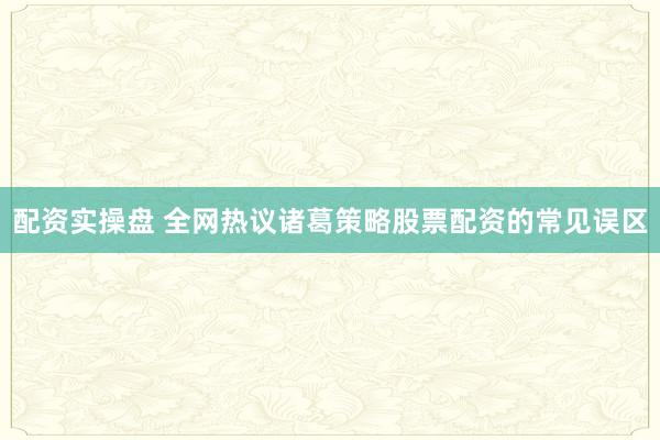 配资实操盘 全网热议诸葛策略股票配资的常见误区