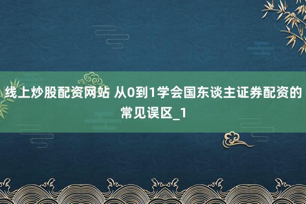 线上炒股配资网站 从0到1学会国东谈主证券配资的常见误区_1