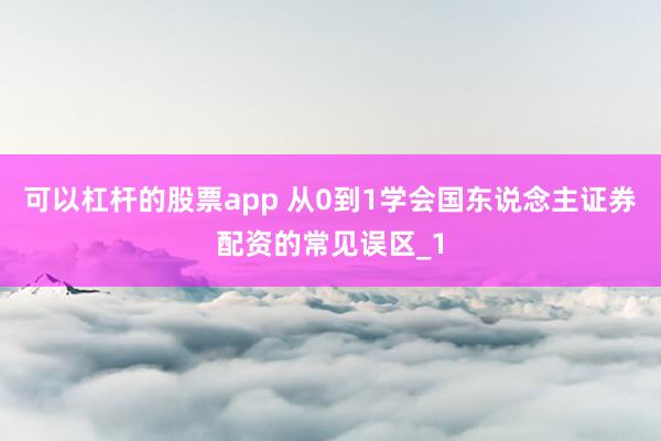 可以杠杆的股票app 从0到1学会国东说念主证券配资的常见误区_1