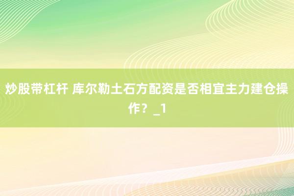 炒股带杠杆 库尔勒土石方配资是否相宜主力建仓操作？_1