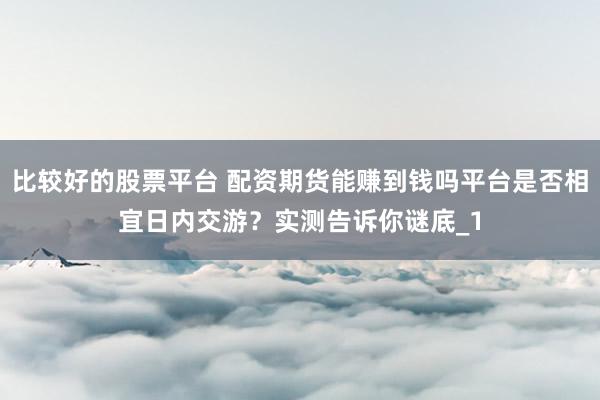 比较好的股票平台 配资期货能赚到钱吗平台是否相宜日内交游？实测告诉你谜底_1