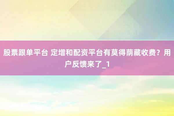 股票跟单平台 定增和配资平台有莫得荫藏收费？用户反馈来了_1