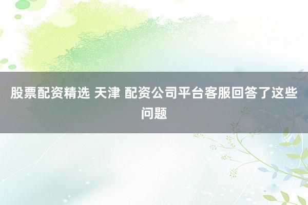 股票配资精选 天津 配资公司平台客服回答了这些问题