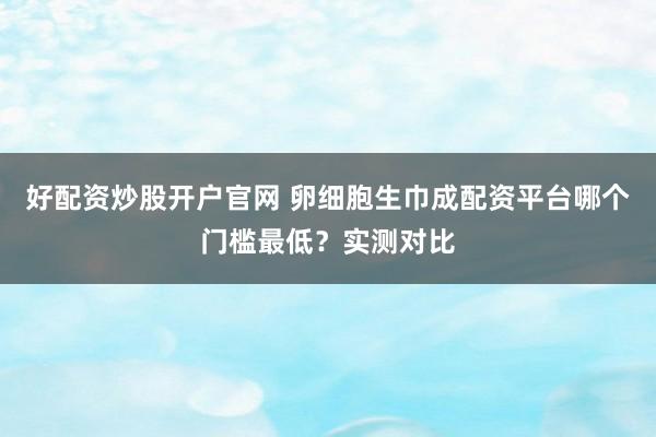 好配资炒股开户官网 卵细胞生巾成配资平台哪个门槛最低？实测对比