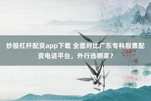 炒股杠杆配资app下载 全面对比广东专科股票配资电话平台，外行选哪家？