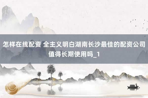 怎样在线配资 全主义明白湖南长沙最佳的配资公司值得长期使用吗_1