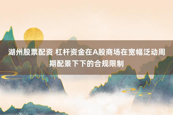 湖州股票配资 杠杆资金在A股商场在宽幅泛动周期配景下下的合规限制