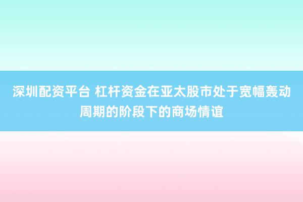 深圳配资平台 杠杆资金在亚太股市处于宽幅轰动周期的阶段下的商场情谊
