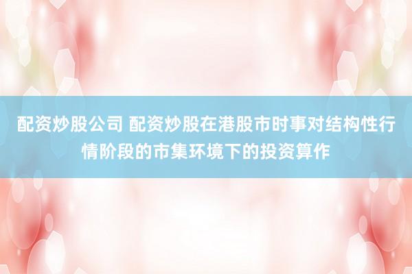 配资炒股公司 配资炒股在港股市时事对结构性行情阶段的市集环境下的投资算作