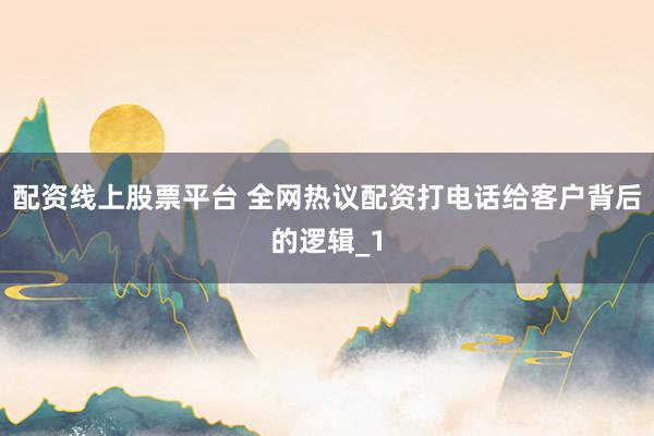 配资线上股票平台 全网热议配资打电话给客户背后的逻辑_1
