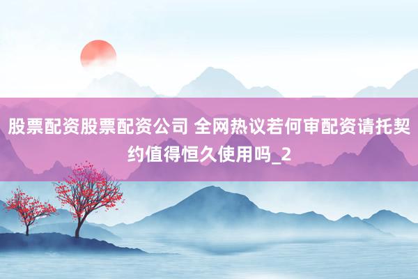 股票配资股票配资公司 全网热议若何审配资请托契约值得恒久使用吗_2